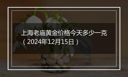 上海老庙黄金价格今天多少一克(2024年12月15日)
