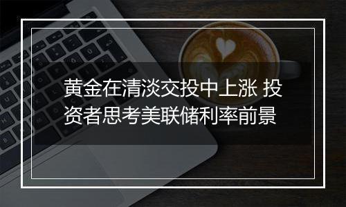 黄金在清淡交投中上涨 投资者思考美联储利率前景
