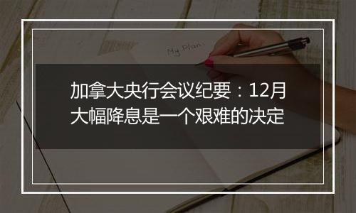 加拿大央行会议纪要:12月大幅降息是一个艰难的决定