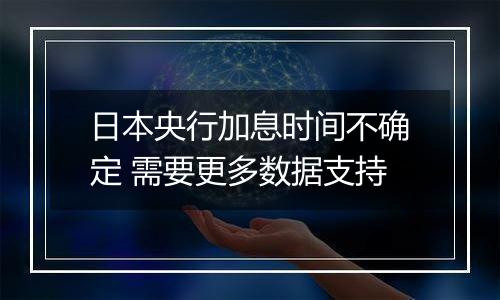 日本央行加息时间不确定 需要更多数据支持