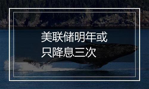 美联储明年或只降息三次