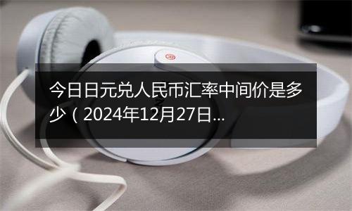 今日日元兑人民币汇率中间价是多少(2024年12月27日)
