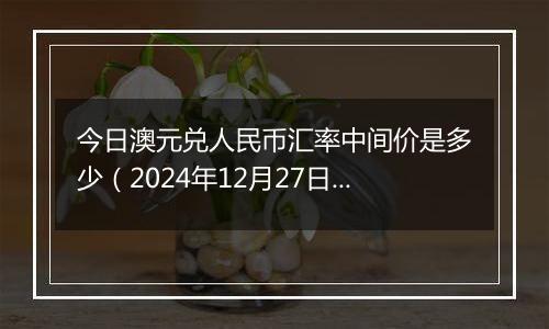今日澳元兑人民币汇率中间价是多少(2024年12月27日)