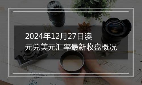 2024年12月27日澳元兑美元汇率最新收盘概况