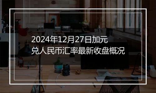 2024年12月27日加元兑人民币汇率最新收盘概况