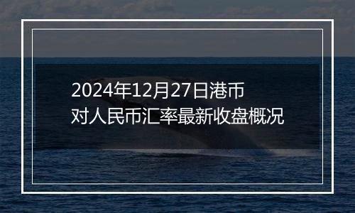 2024年12月27日港币对人民币汇率最新收盘概况