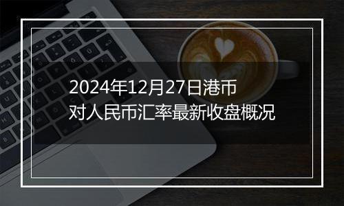 2024年12月27日港币对人民币汇率最新收盘概况