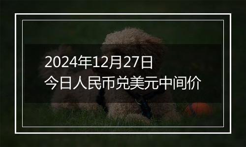 2024年12月27日今日人民币兑美元中间价