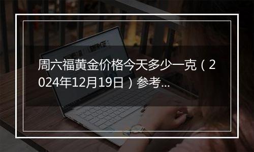 周六福黄金价格今天多少一克(2024年12月19日)参考价格