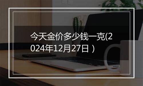 今天金价多少钱一克(2024年12月27日)