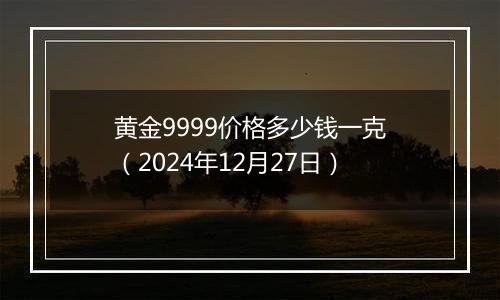 黄金9999价格多少钱一克（2024年12月27日）