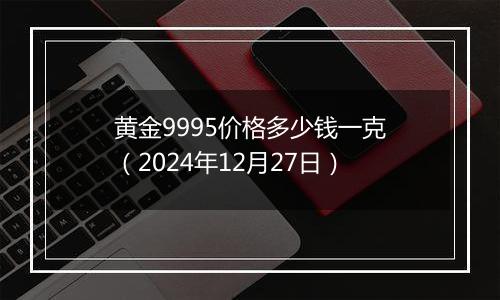 黄金9995价格多少钱一克（2024年12月27日）
