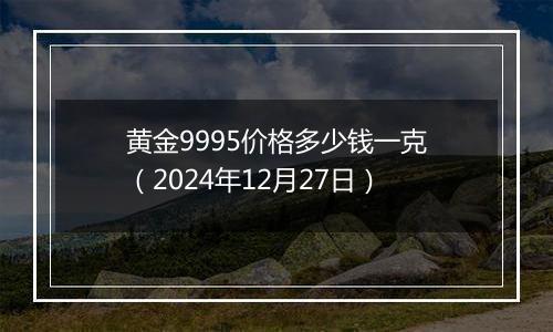 黄金9995价格多少钱一克（2024年12月27日）