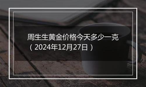 周生生黄金价格今天多少一克(2024年12月27日)