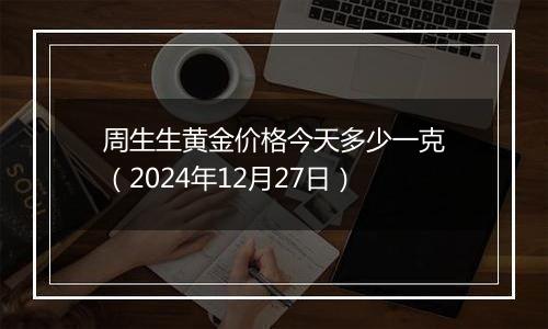 周生生黄金价格今天多少一克(2024年12月27日)
