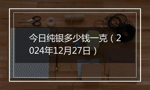今日纯银多少钱一克(2024年12月27日)