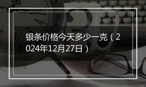 银条价格今天多少一克(2024年12月27日)