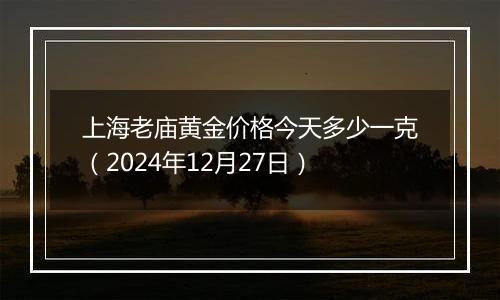 上海老庙黄金价格今天多少一克（2024年12月27日）