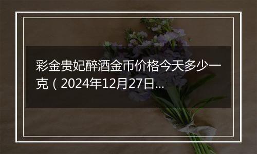 彩金贵妃醉酒金币价格今天多少一克（2024年12月27日）