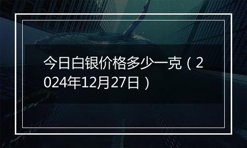 今日白银价格多少一克(2024年12月27日)