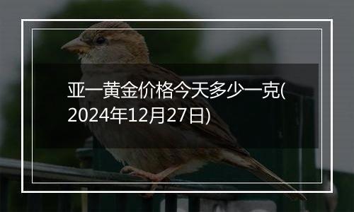 亚一黄金价格今天多少一克(2024年12月27日)