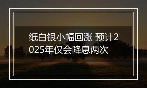 纸白银小幅回涨 预计2025年仅会降息两次