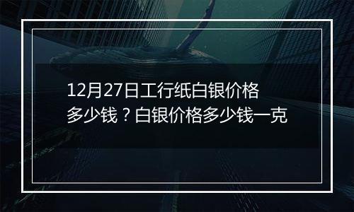 12月27日工行纸白银价格多少钱?白银价格多少钱一克