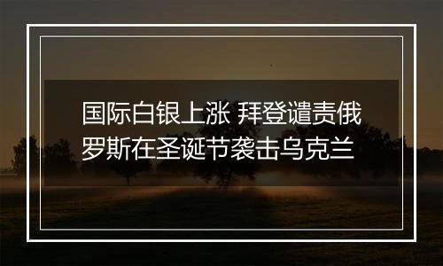 国际白银上涨 拜登谴责俄罗斯在圣诞节袭击乌克兰