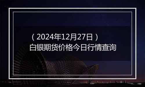 (2024年12月27日)白银期货价格今日行情查询