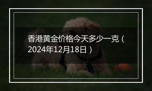 香港黄金价格今天多少一克(2024年12月18日)