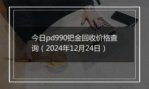 今日pd990钯金回收价格查询(2024年12月24日)