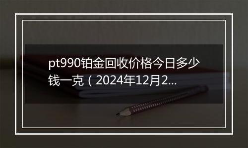 pt990铂金回收价格今日多少钱一克（2024年12月24日）