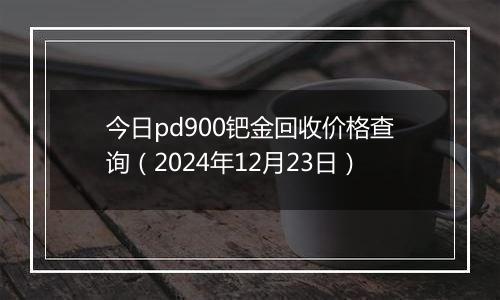 今日pd900钯金回收价格查询(2024年12月23日)