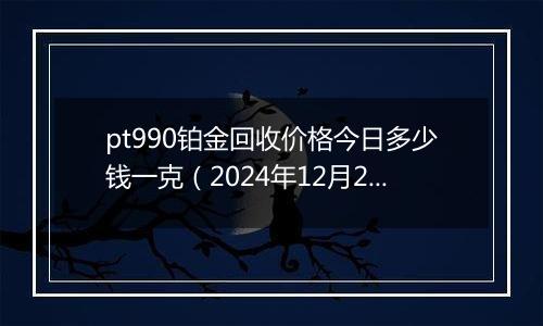 pt990铂金回收价格今日多少钱一克（2024年12月20日）