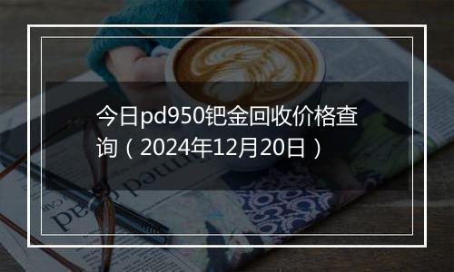 今日pd950钯金回收价格查询(2024年12月20日)