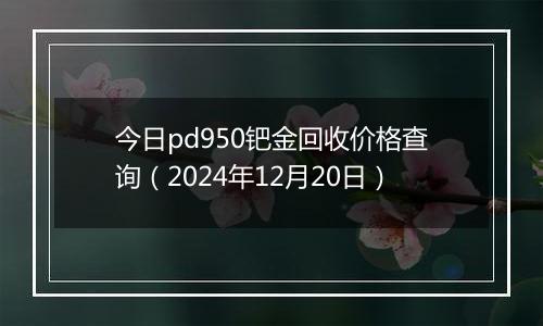 今日pd950钯金回收价格查询(2024年12月20日)