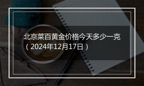 北京菜百黄金价格今天多少一克(2024年12月17日)