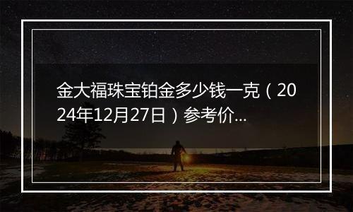金大福珠宝铂金多少钱一克(2024年12月27日)参考价格