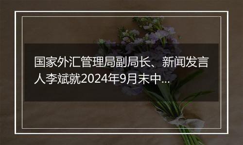 国家外汇管理局副局长、新闻发言人李斌就2024年9月末中国外债数据有关问题答记者问