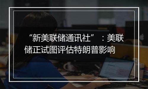 “新美联储通讯社”:美联储正试图评估特朗普影响