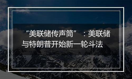 “美联储传声筒”:美联储与特朗普开始新一轮斗法