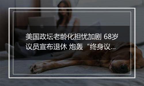 美国政坛老龄化担忧加剧 68岁议员宣布退休 炮轰“终身议员”