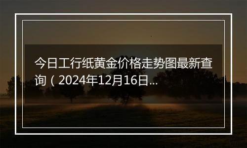 今日工行纸黄金价格走势图最新查询(2024年12月16日)
