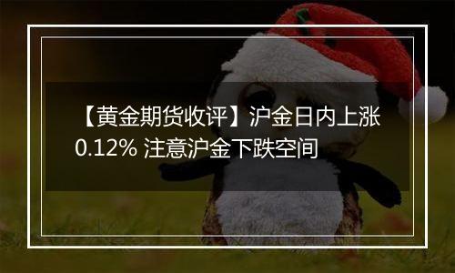 【黄金期货收评】沪金日内上涨0.12% 注意沪金下跌空间