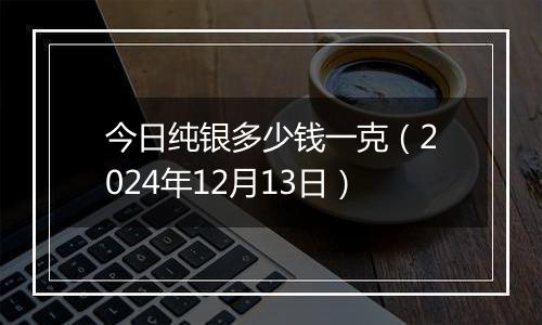 今日纯银多少钱一克(2024年12月13日)