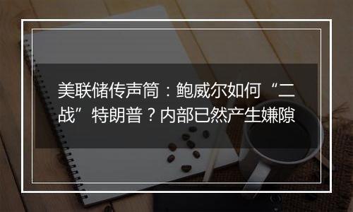 美联储传声筒:鲍威尔如何“二战”特朗普?内部已然产生嫌隙