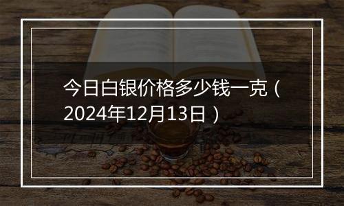 今日白银价格多少钱一克(2024年12月13日)