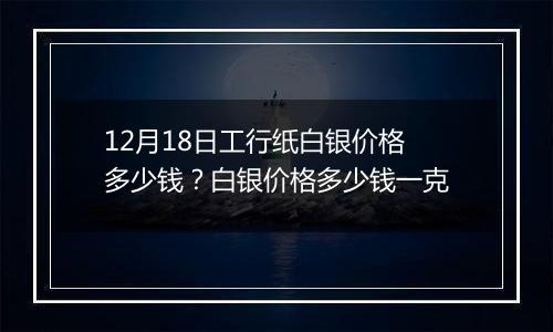 12月18日工行纸白银价格多少钱?白银价格多少钱一克