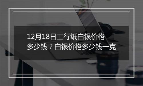 12月18日工行纸白银价格多少钱?白银价格多少钱一克