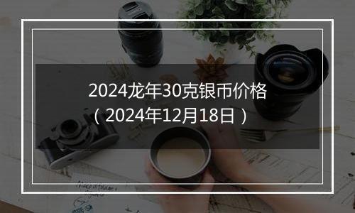 2024龙年30克银币价格(2024年12月18日)